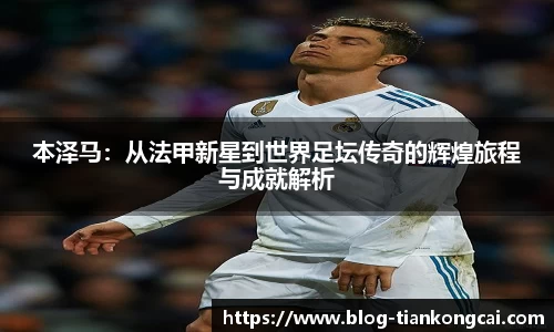 本泽马:从法甲新星到世界足坛传奇的辉煌旅程与成就解析