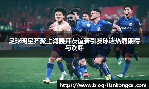 足球明星齐聚上海展开友谊赛引发球迷热烈期待与欢呼